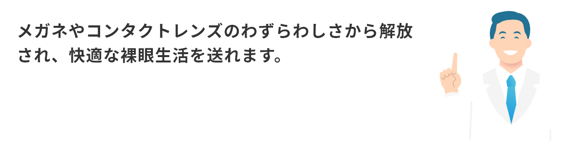 メガネやコンタクトのわずらわしさから解放され、快適な裸眼生活を送れます。